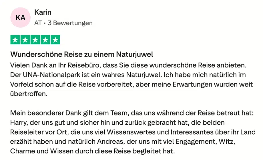 Trustpilot Bewertung von Karin: Wunderschöne Reise zu einem Naturjuwel Vielen Dank an Ihr Reisebüro, dass Sie diese wunderschöne Reise anbieten. Der UNA-Nationalpark ist ein wahres Naturjuwel. Ich habe mich natürlich im Vorfeld schon auf die Reise vorbereitet, aber meine Erwartungen wurden weit übertroffen. Mein besonderer Dank gilt dem Team, das uns während der Reise betreut hat: Harry, der uns gut und sicher hin und zurück gebracht hat, die beiden Reiseleiter vor Ort, die uns viel Wissenswertes und Interessantes über ihr Land erzählt haben und natürlich Andreas, der uns mit viel Engagement, Witz, Charme und Wissen durch diese Reise begleitet hat. Ich werde Ihr Reisebüro und natürlich diese Reise gerne weiter empfehlen und bin sicherlich bald wieder bei einer Ihrer Reisen mit an Bord. Vielen Dank nochmals und alles Liebe!